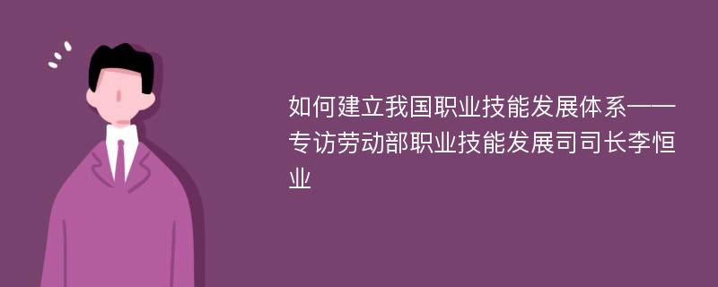 如何建立我国职业技能发展体系——专访劳动部职业技能发展司司长李恒业