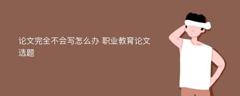 论文完全不会写怎么办 职业教育论文选题