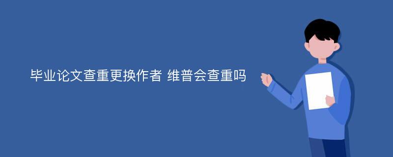 毕业论文查重更换作者 维普会查重吗