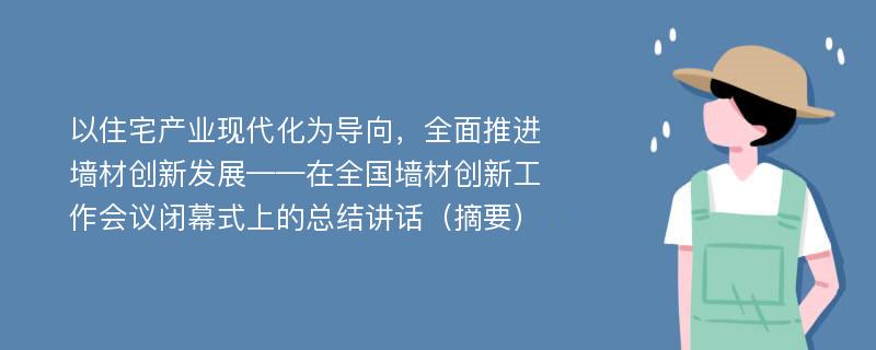 以住宅产业现代化为导向，全面推进墙材创新发展——在全国墙材创新工作会议闭幕式上的总结讲话（摘要）