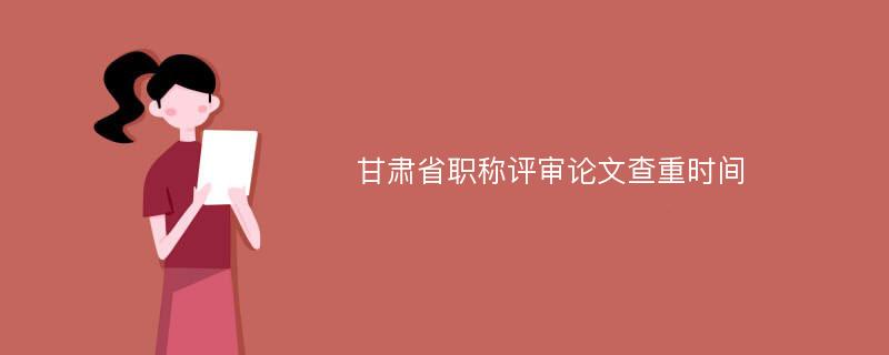 甘肃省职称评审论文查重时间