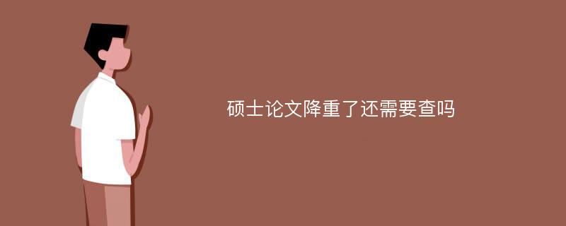 硕士论文降重了还需要查吗