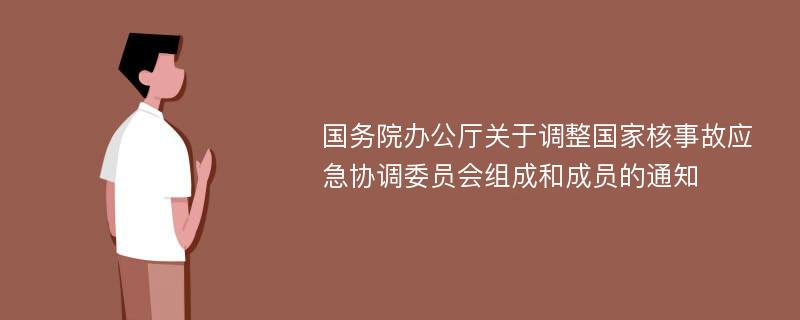 国务院办公厅关于调整国家核事故应急协调委员会组成和成员的通知