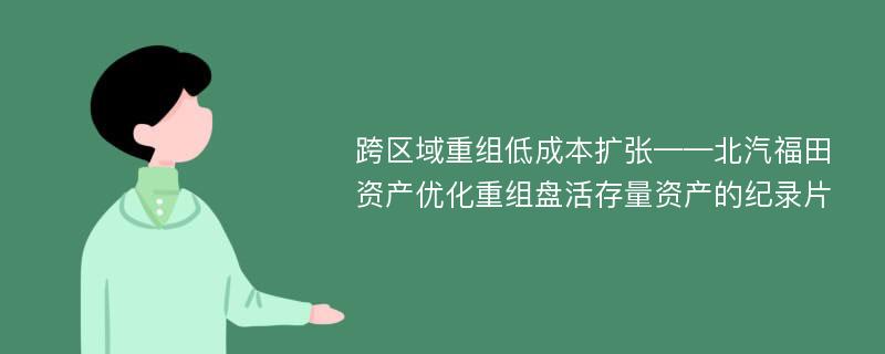 跨区域重组低成本扩张——北汽福田资产优化重组盘活存量资产的纪录片