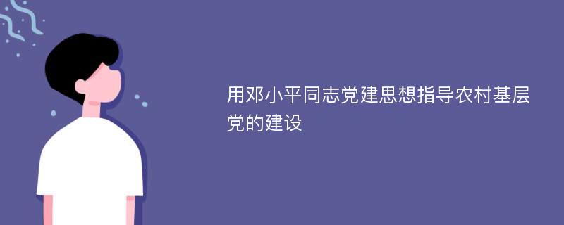 用邓小平同志党建思想指导农村基层党的建设