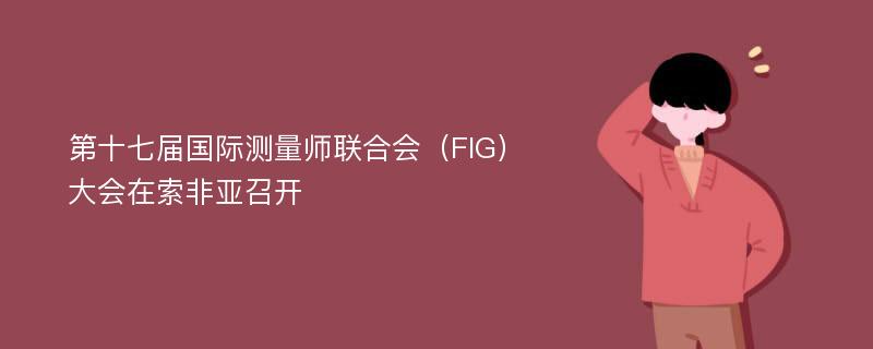 第十七届国际测量师联合会（FIG）大会在索非亚召开