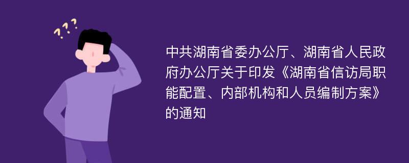 中共湖南省委办公厅、湖南省人民政府办公厅关于印发《湖南省信访局职能配置、内部机构和人员编制方案》的通知