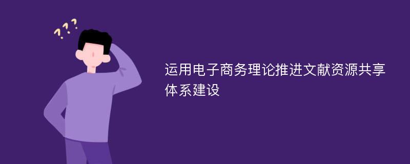 运用电子商务理论推进文献资源共享体系建设