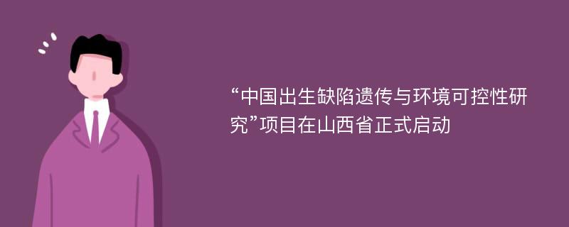 “中国出生缺陷遗传与环境可控性研究”项目在山西省正式启动