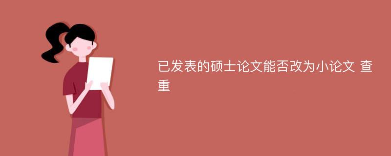 已发表的硕士论文能否改为小论文 查重