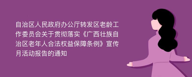 自治区人民政府办公厅转发区老龄工作委员会关于贯彻落实《广西壮族自治区老年人合法权益保障条例》宣传月活动报告的通知