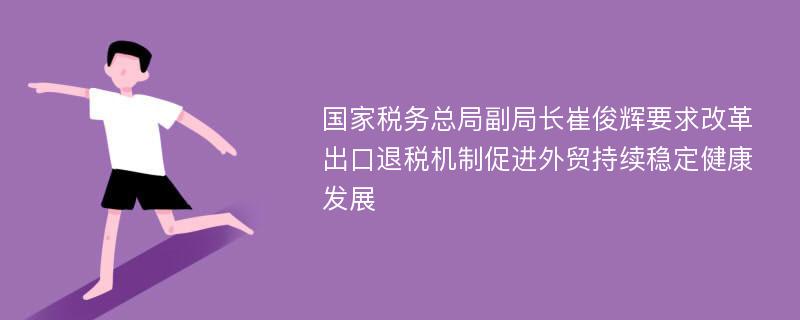 国家税务总局副局长崔俊辉要求改革出口退税机制促进外贸持续稳定健康发展