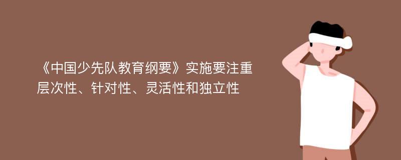 《中国少先队教育纲要》实施要注重层次性、针对性、灵活性和独立性