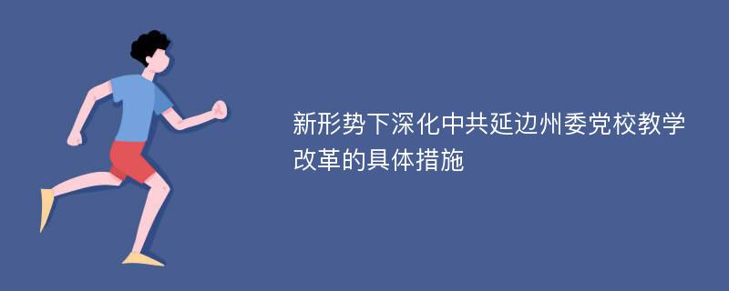 新形势下深化中共延边州委党校教学改革的具体措施