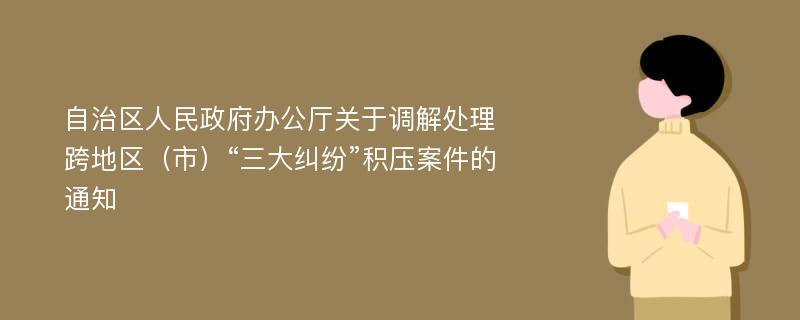 自治区人民政府办公厅关于调解处理跨地区（市）“三大纠纷”积压案件的通知