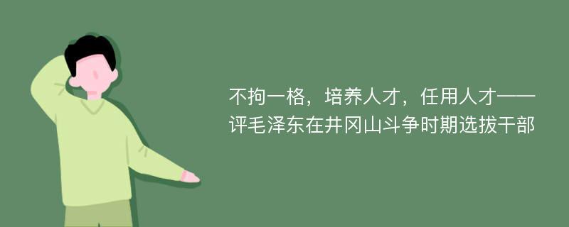 不拘一格，培养人才，任用人才——评毛泽东在井冈山斗争时期选拔干部