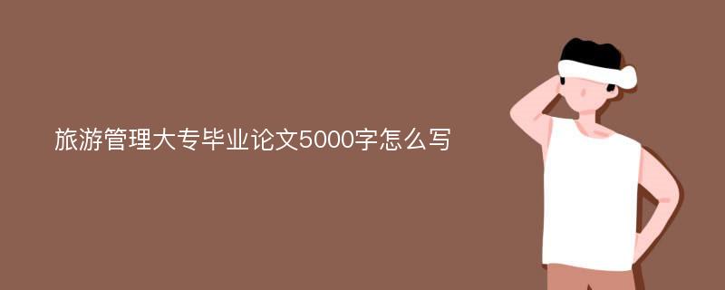 旅游管理大专毕业论文5000字怎么写