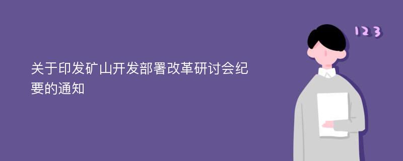 关于印发矿山开发部署改革研讨会纪要的通知