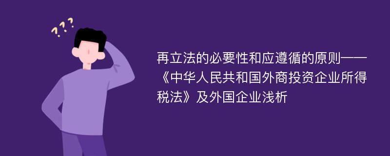 再立法的必要性和应遵循的原则——《中华人民共和国外商投资企业所得税法》及外国企业浅析