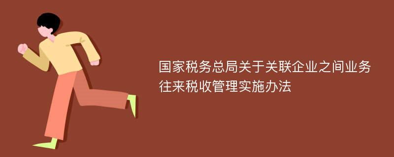 国家税务总局关于关联企业之间业务往来税收管理实施办法