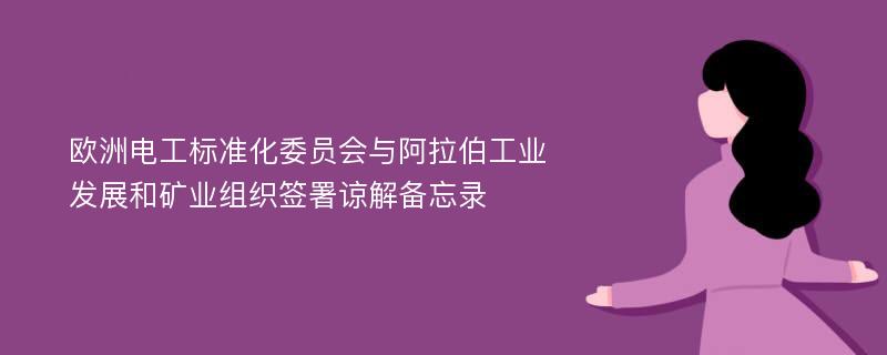 欧洲电工标准化委员会与阿拉伯工业发展和矿业组织签署谅解备忘录