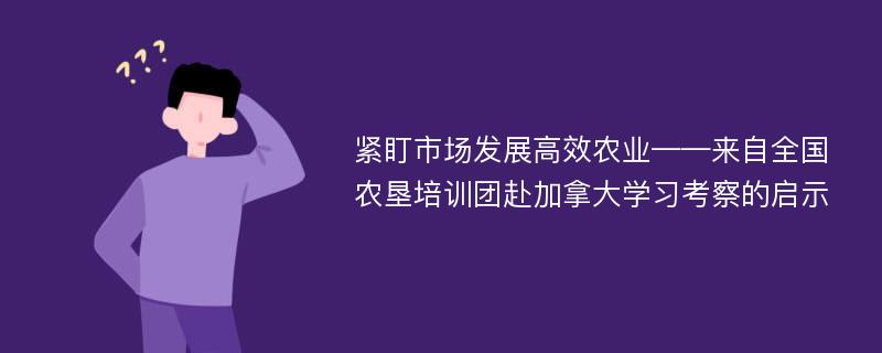 紧盯市场发展高效农业——来自全国农垦培训团赴加拿大学习考察的启示