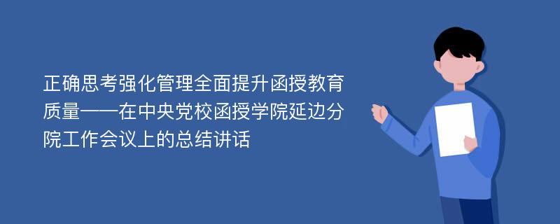 正确思考强化管理全面提升函授教育质量——在中央党校函授学院延边分院工作会议上的总结讲话