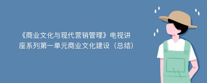 《商业文化与现代营销管理》电视讲座系列第一单元商业文化建设（总结）