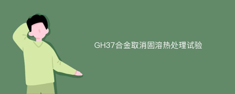 GH37合金取消固溶热处理试验