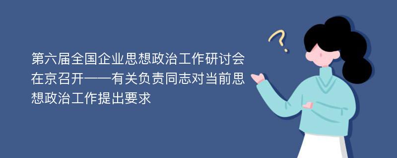 第六届全国企业思想政治工作研讨会在京召开——有关负责同志对当前思想政治工作提出要求