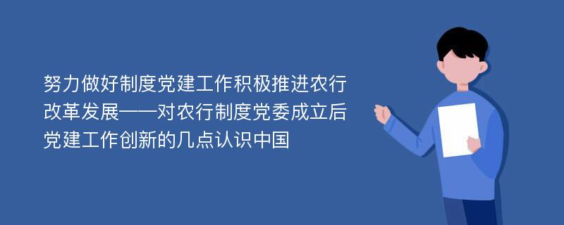 努力做好制度党建工作积极推进农行改革发展——对农行制度党委成立后党建工作创新的几点认识中国