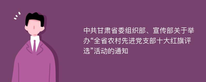 中共甘肃省委组织部、宣传部关于举办“全省农村先进党支部十大红旗评选”活动的通知