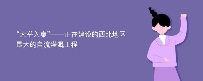 “大举入秦”——正在建设的西北地区最大的自流灌溉工程