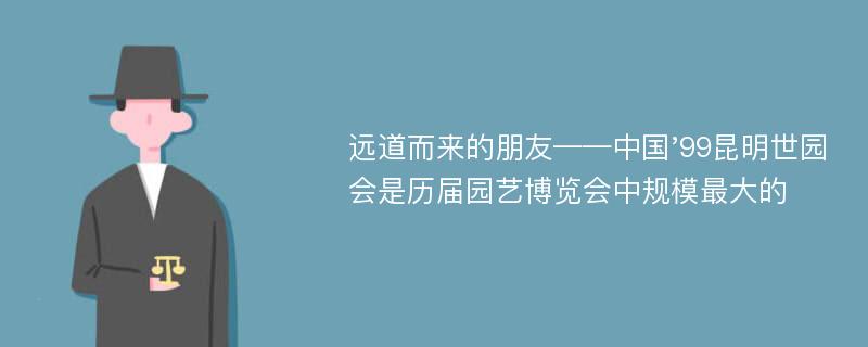 远道而来的朋友——中国'99昆明世园会是历届园艺博览会中规模最大的