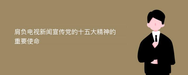 肩负电视新闻宣传党的十五大精神的重要使命