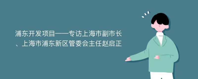 浦东开发项目——专访上海市副市长、上海市浦东新区管委会主任赵启正