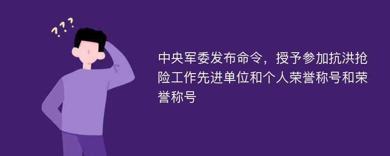 中央军委发布命令，授予参加抗洪抢险工作先进单位和个人荣誉称号和荣誉称号