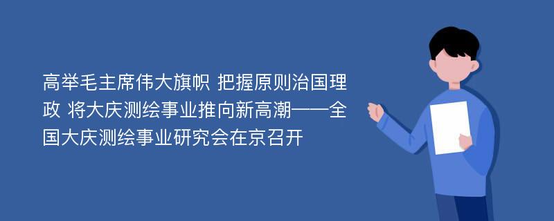 高举毛主席伟大旗帜 把握原则治国理政 将大庆测绘事业推向新高潮——全国大庆测绘事业研究会在京召开