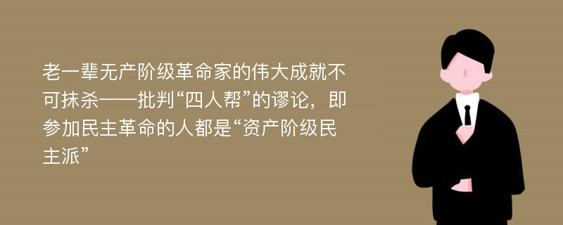 老一辈无产阶级革命家的伟大成就不可抹杀——批判“四人帮”的谬论，即参加民主革命的人都是“资产阶级民主派”