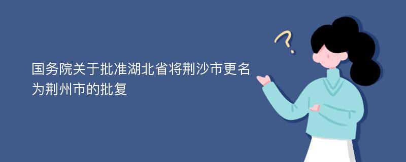 国务院关于批准湖北省将荆沙市更名为荆州市的批复