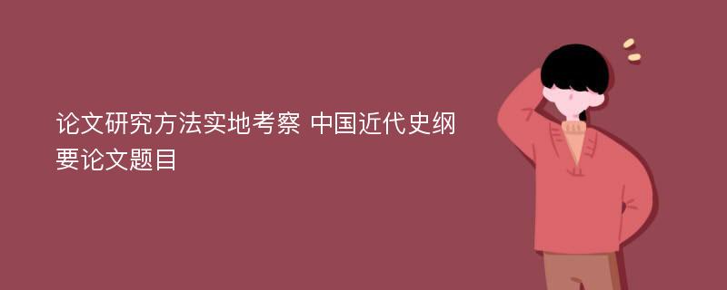 论文研究方法实地考察 中国近代史纲要论文题目