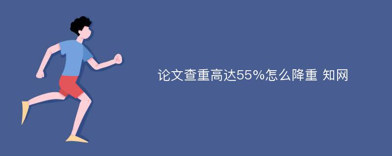 论文查重高达55%怎么降重 知网