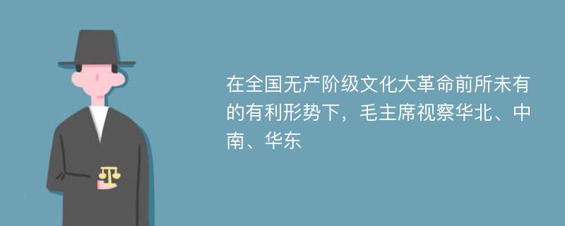 在全国无产阶级文化大革命前所未有的有利形势下，毛主席视察华北、中南、华东