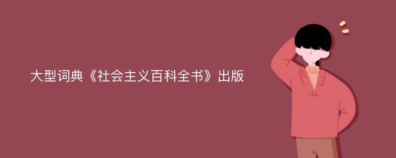 大型词典《社会主义百科全书》出版