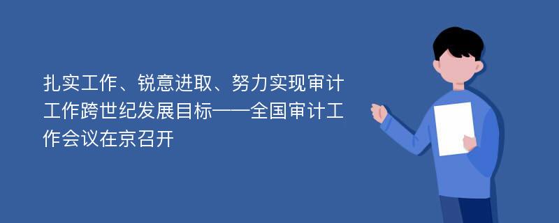 扎实工作、锐意进取、努力实现审计工作跨世纪发展目标——全国审计工作会议在京召开