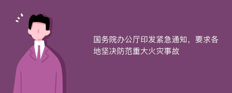 国务院办公厅印发紧急通知，要求各地坚决防范重大火灾事故