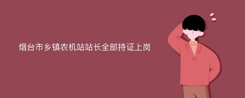 烟台市乡镇农机站站长全部持证上岗