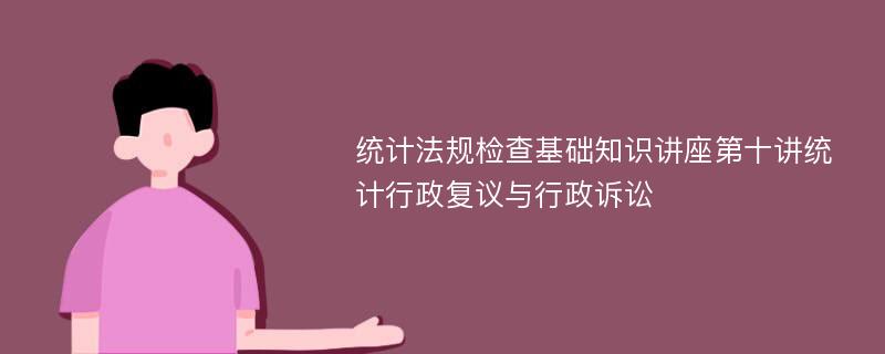 统计法规检查基础知识讲座第十讲统计行政复议与行政诉讼