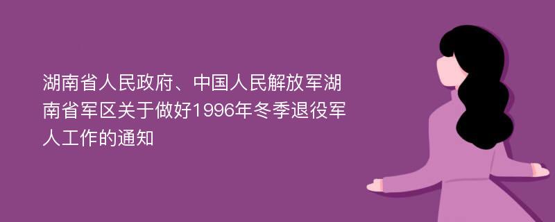 湖南省人民政府、中国人民解放军湖南省军区关于做好1996年冬季退役军人工作的通知