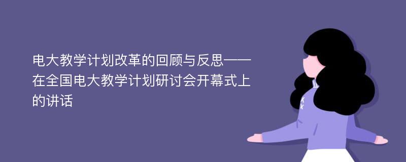 电大教学计划改革的回顾与反思——在全国电大教学计划研讨会开幕式上的讲话